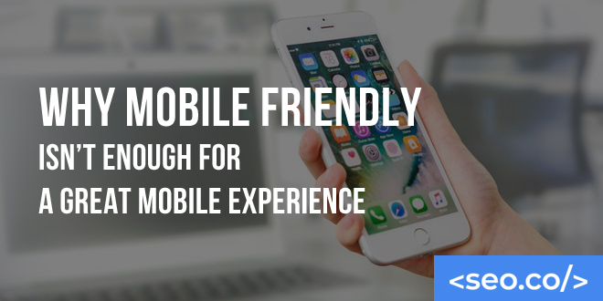 Why Mobile Friendly Isn't Enough for a Great Mobile Experience
